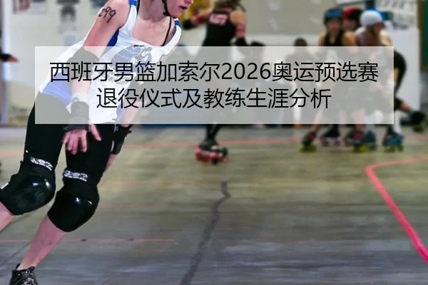 西班牙男篮加索尔2026奥运预选赛退役仪式及教练生涯分析