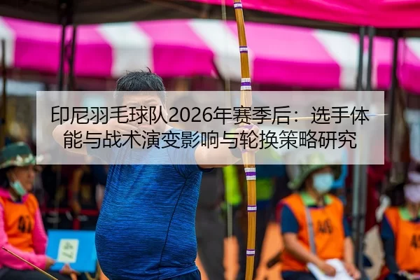 印尼羽毛球队2026年赛季后：选手体能与战术演变影响与轮换策略研究
