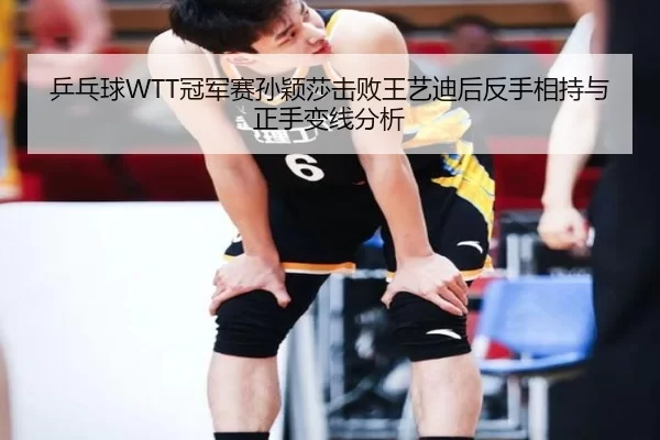 乒乓球WTT冠军赛孙颖莎击败王艺迪后反手相持与正手变线分析