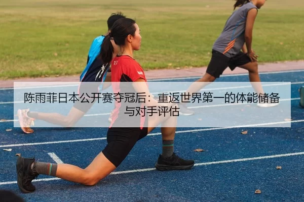 陈雨菲日本公开赛夺冠后：重返世界第一的体能储备与对手评估